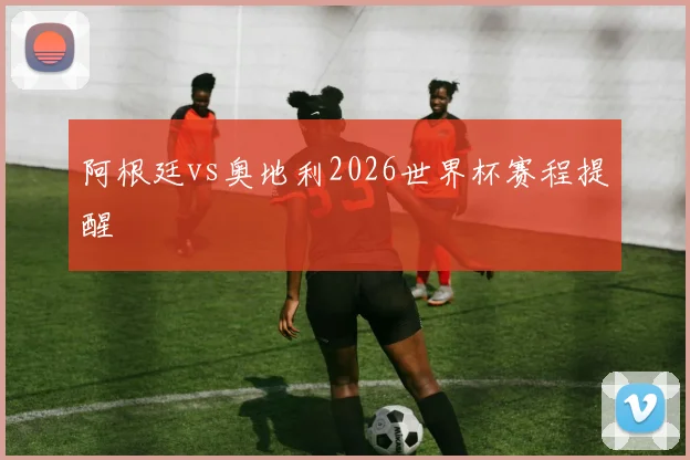 阿根廷vs奥地利2026世界杯赛程提醒