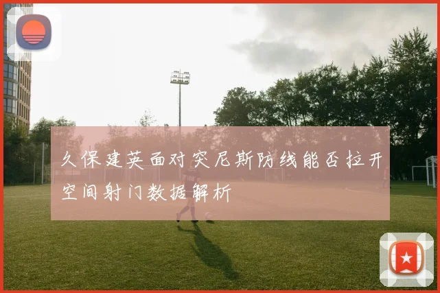 久保建英面对突尼斯防线能否拉开空间射门数据解析