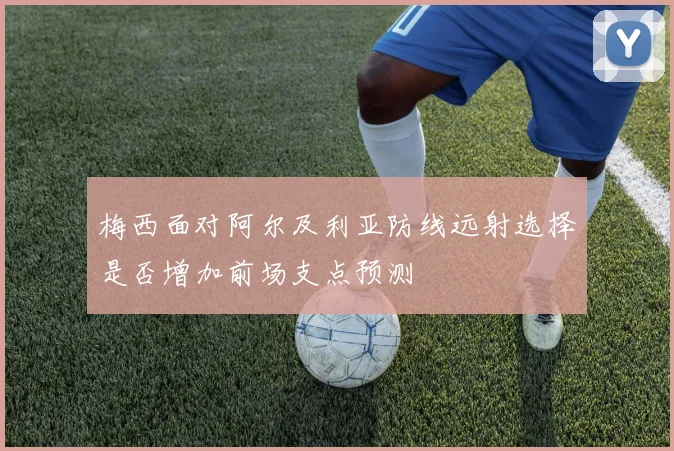 梅西面对阿尔及利亚防线远射选择是否增加前场支点预测