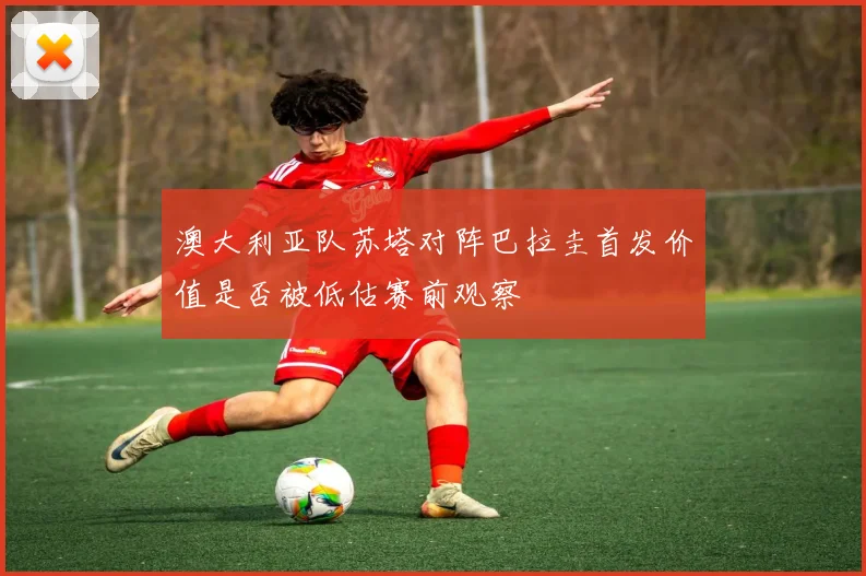 澳大利亚队苏塔对阵巴拉圭首发价值是否被低估赛前观察