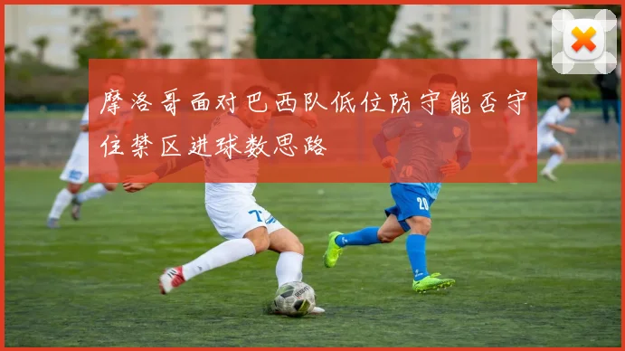 摩洛哥面对巴西队低位防守能否守住禁区进球数思路