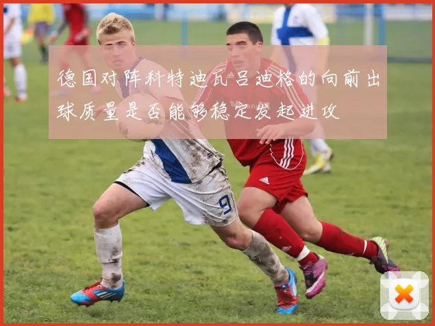 德国对阵科特迪瓦吕迪格的向前出球质量是否能够稳定发起进攻