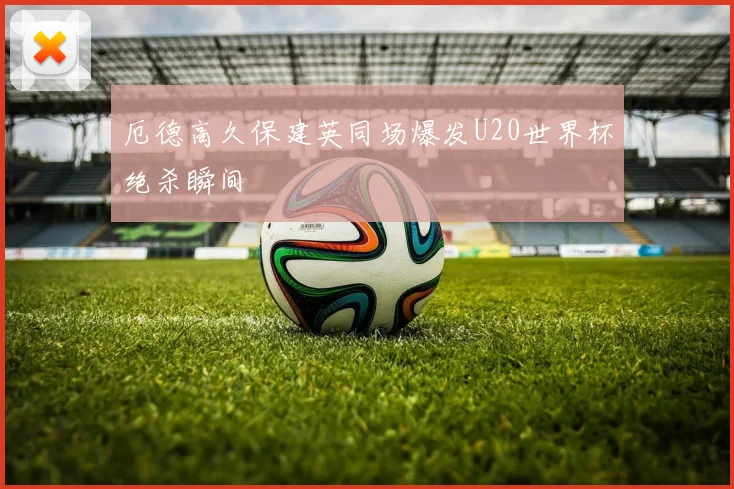 厄德高久保建英同场爆发U20世界杯绝杀瞬间