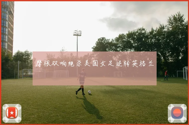 摩根双响绝杀美国女足逆转英格兰