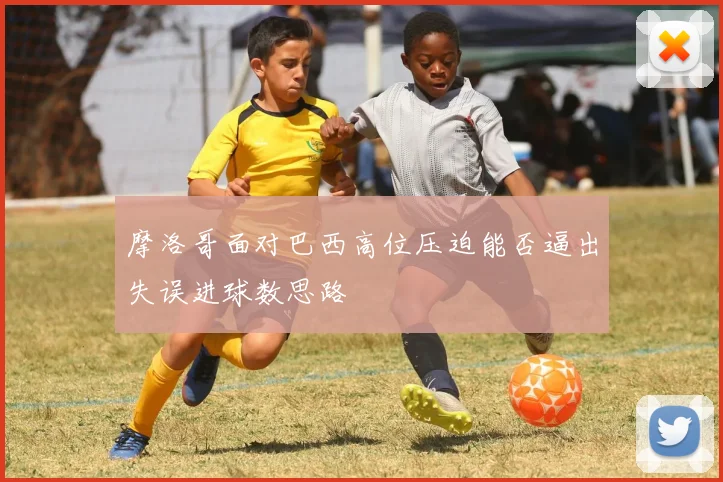 摩洛哥面对巴西高位压迫能否逼出失误进球数思路