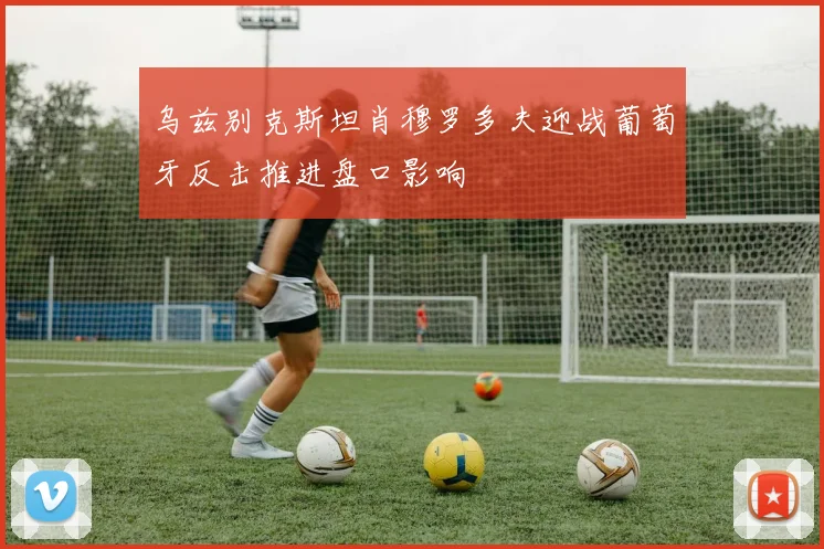 乌兹别克斯坦肖穆罗多夫迎战葡萄牙反击推进盘口影响