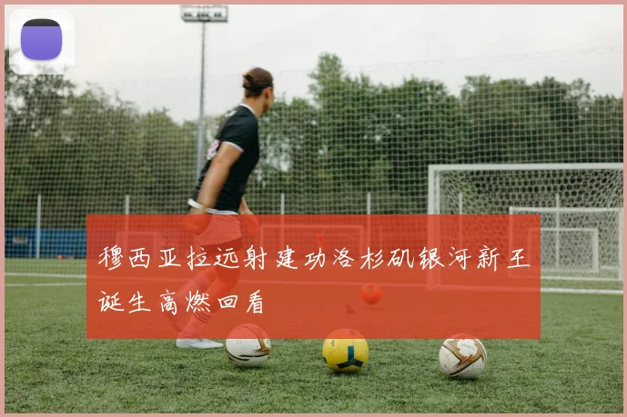 穆西亚拉远射建功洛杉矶银河新王诞生高燃回看