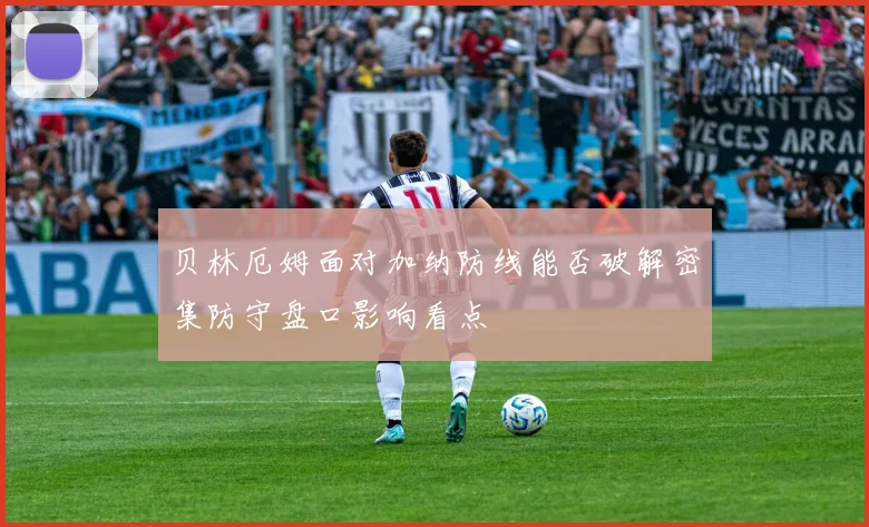 贝林厄姆面对加纳防线能否破解密集防守盘口影响看点