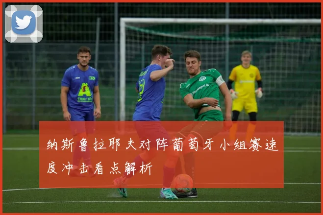 纳斯鲁拉耶夫对阵葡萄牙小组赛速度冲击看点解析