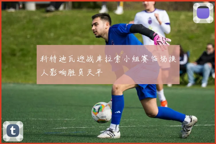 科特迪瓦迎战库拉索小组赛临场换人影响胜负天平