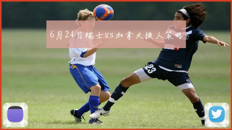 6月24日瑞士vs加拿大换人策略