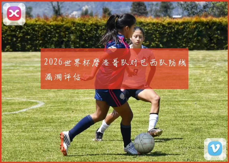 2026世界杯摩洛哥队对巴西队防线漏洞评估