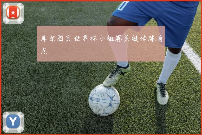 库尔图瓦世界杯小组赛关键传球看点