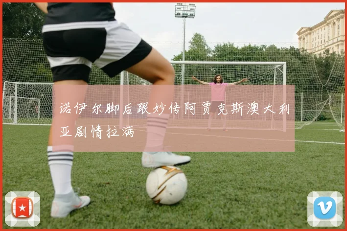 诺伊尔脚后跟妙传阿贾克斯澳大利亚剧情拉满