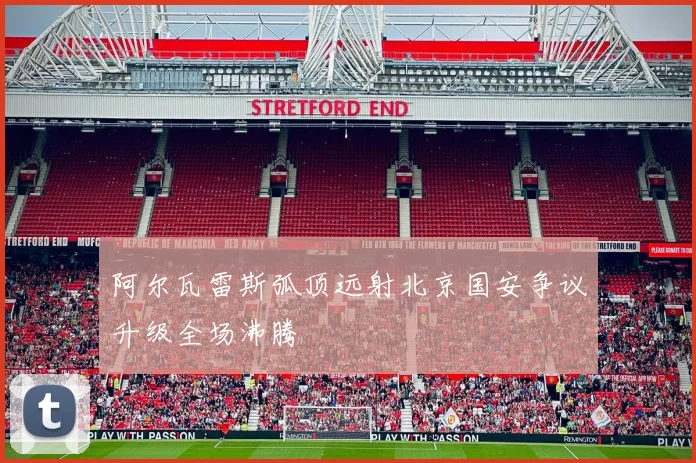 阿尔瓦雷斯弧顶远射北京国安争议升级全场沸腾