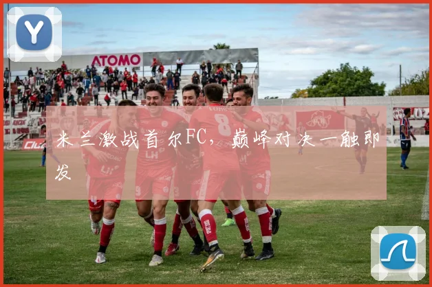 米兰激战首尔FC，巅峰对决一触即发