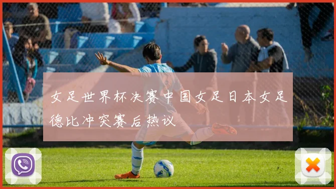 女足世界杯决赛中国女足日本女足德比冲突赛后热议