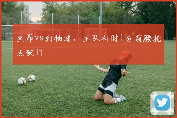 里昂vs利物浦，主队补时1分前腰抢点破门