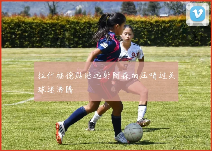 拉什福德贴地远射阿森纳压哨过关球迷沸腾