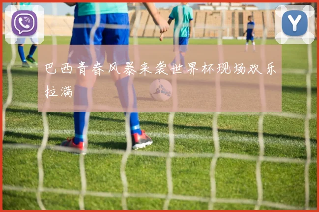 巴西青春风暴来袭世界杯现场欢乐拉满