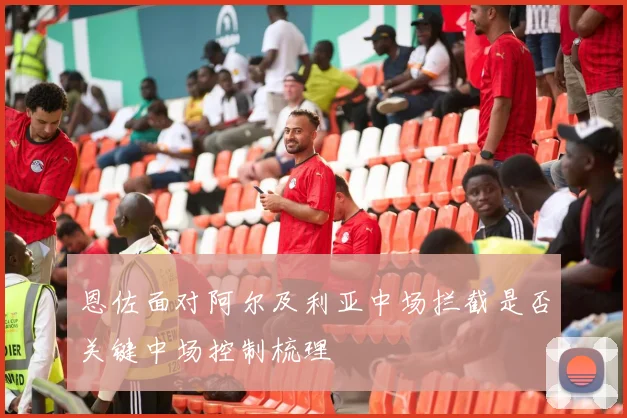 恩佐面对阿尔及利亚中场拦截是否关键中场控制梳理