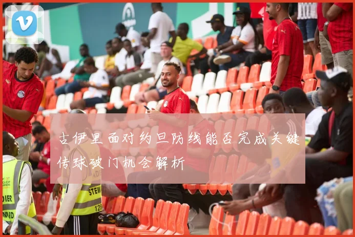 古伊里面对约旦防线能否完成关键传球破门机会解析