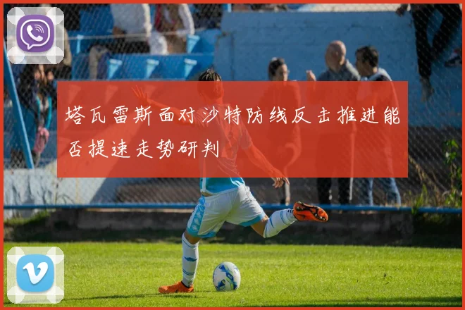 塔瓦雷斯面对沙特防线反击推进能否提速走势研判