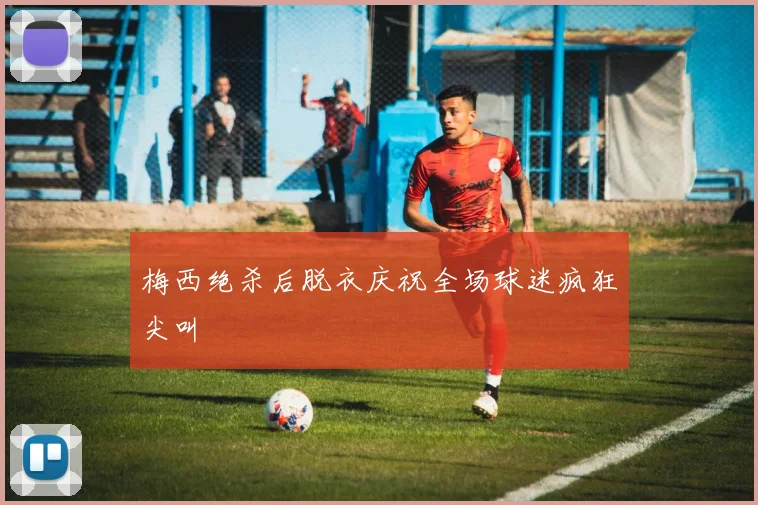梅西绝杀后脱衣庆祝全场球迷疯狂尖叫