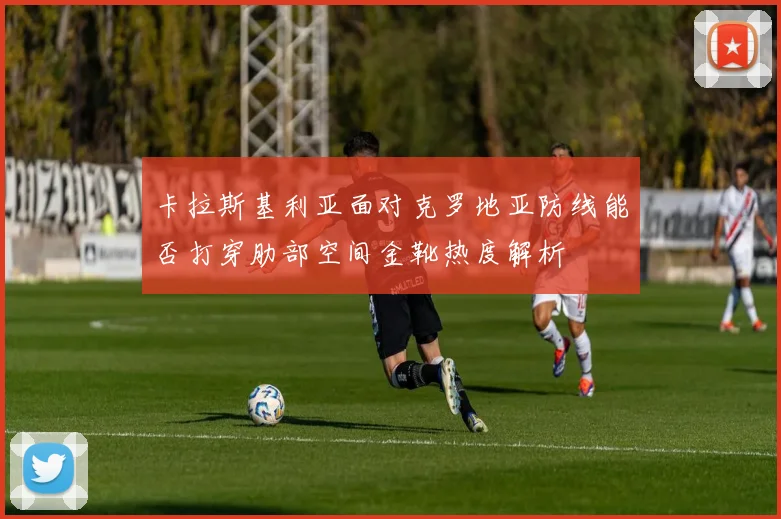 卡拉斯基利亚面对克罗地亚防线能否打穿肋部空间金靴热度解析