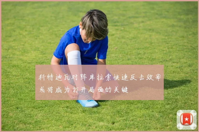 科特迪瓦对阵库拉索快速反击效率或将成为打开局面的关键