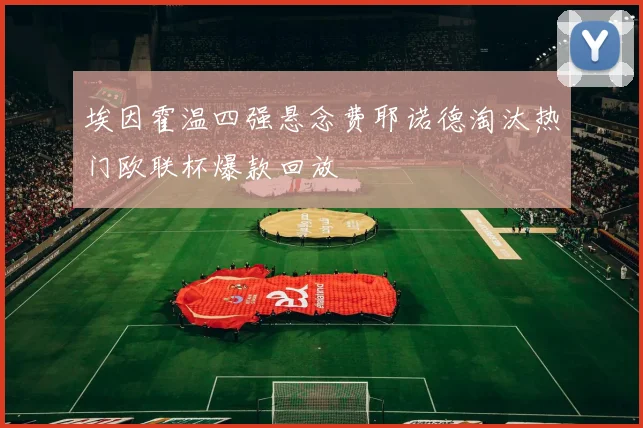 埃因霍温四强悬念费耶诺德淘汰热门欧联杯爆款回放