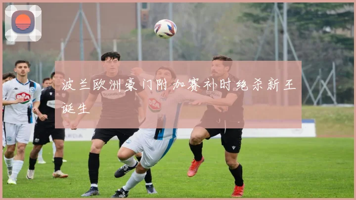 波兰欧洲豪门附加赛补时绝杀新王诞生