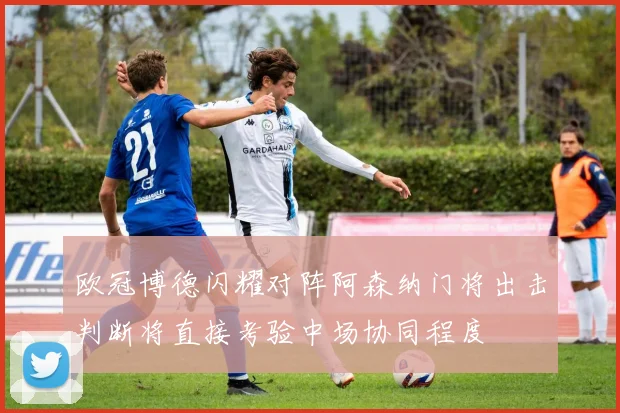 欧冠博德闪耀对阵阿森纳门将出击判断将直接考验中场协同程度