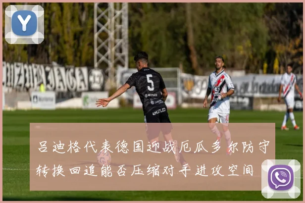 吕迪格代表德国迎战厄瓜多尔防守转换回追能否压缩对手进攻空间