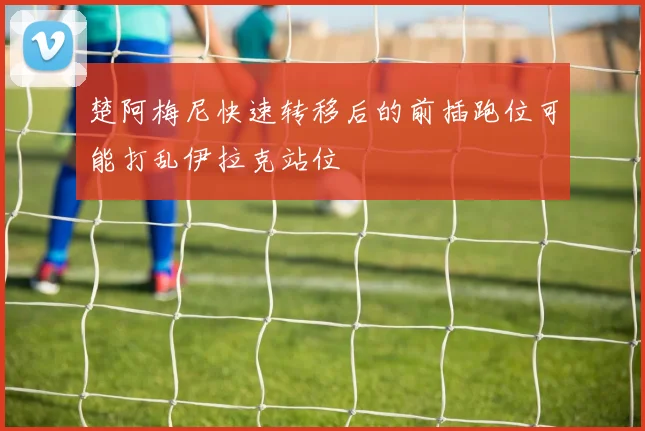 楚阿梅尼快速转移后的前插跑位可能打乱伊拉克站位