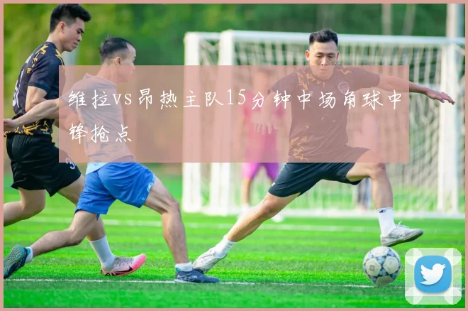维拉vs昂热主队15分钟中场角球中锋抢点