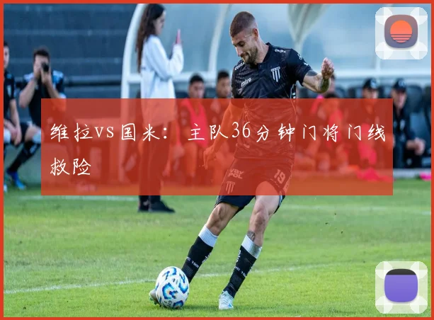 维拉vs国米：主队36分钟门将门线救险