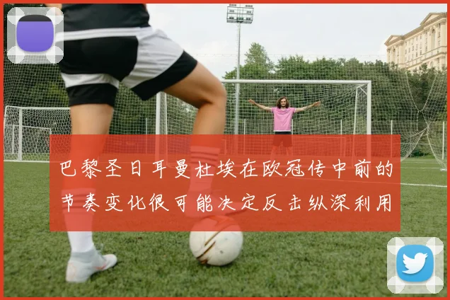巴黎圣日耳曼杜埃在欧冠传中前的节奏变化很可能决定反击纵深利用