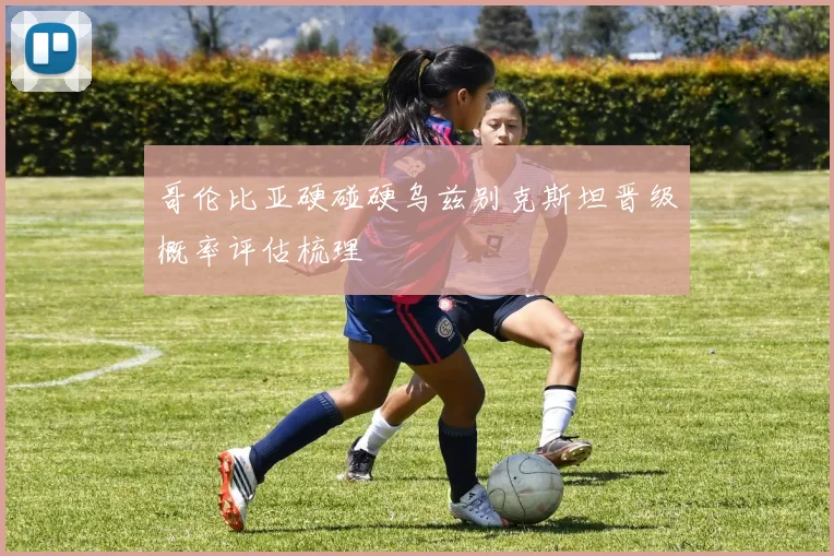 哥伦比亚硬碰硬乌兹别克斯坦晋级概率评估梳理