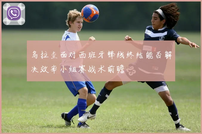 乌拉圭面对西班牙锋线终结能否解决效率小组赛战术前瞻