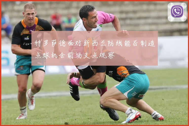 特罗萨德面对新西兰防线能否制造点球机会前场支点观察