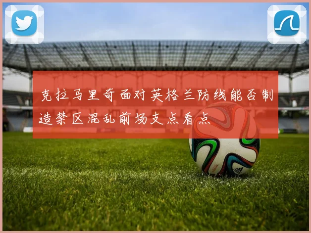 克拉马里奇面对英格兰防线能否制造禁区混乱前场支点看点